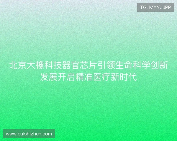 北京大橡科技器官芯片引领生命科学创新发展开启精准医疗新时代